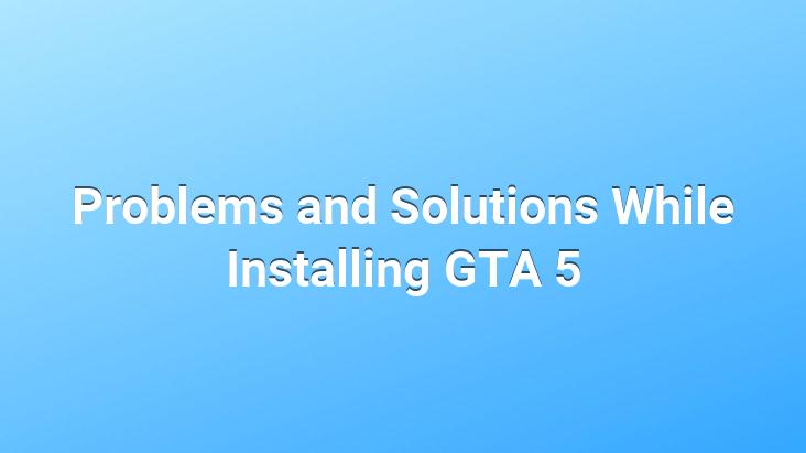 Problems and Solutions While Installing GTA 5