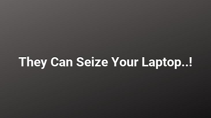 They Can Seize Your Laptop..!