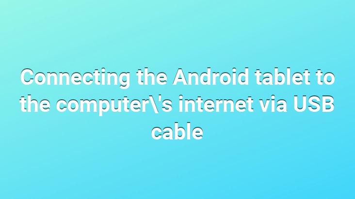 Connecting the Android tablet to the computer’s internet via USB cable