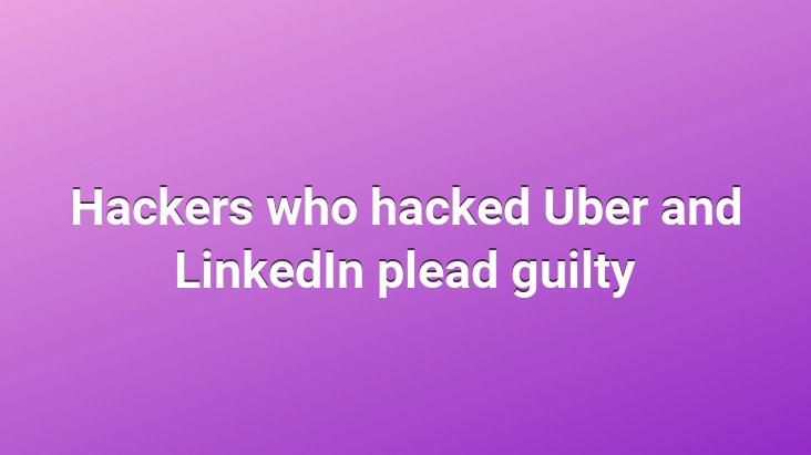 Hackers who hacked Uber and LinkedIn plead guilty