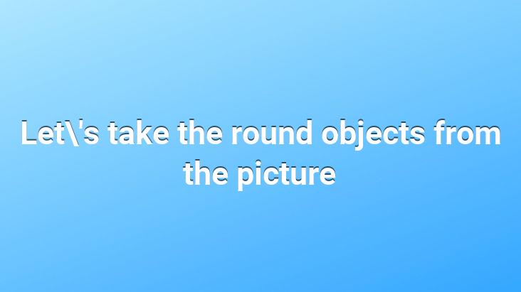 Let’s take the round objects from the picture