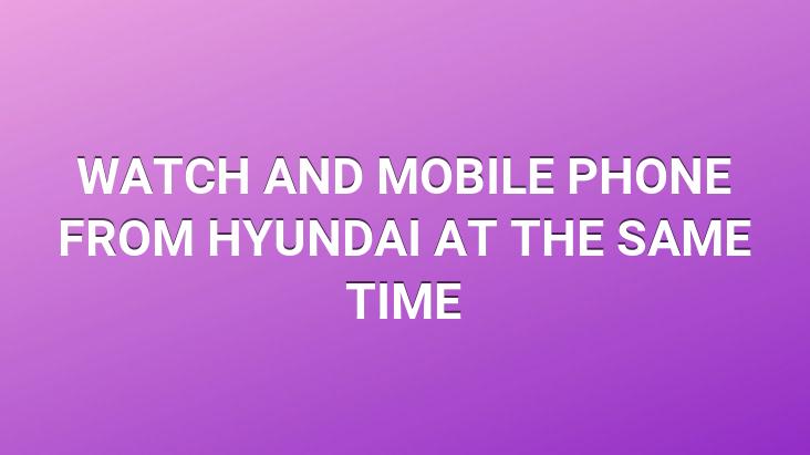 WATCH AND MOBILE PHONE FROM HYUNDAI AT THE SAME TIME