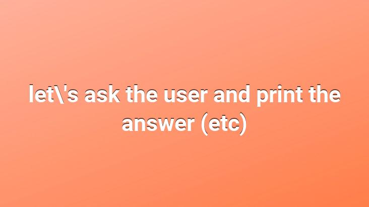 let’s ask the user and print the answer (etc)