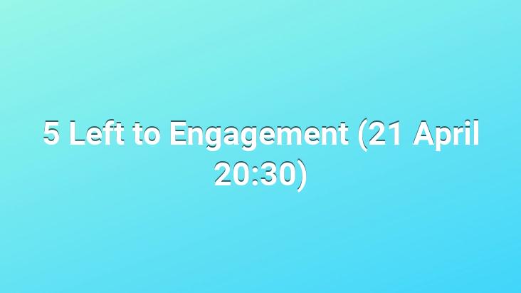 5 Left to Engagement (21 April 20:30)