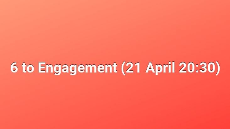 6 to Engagement (21 April 20:30)