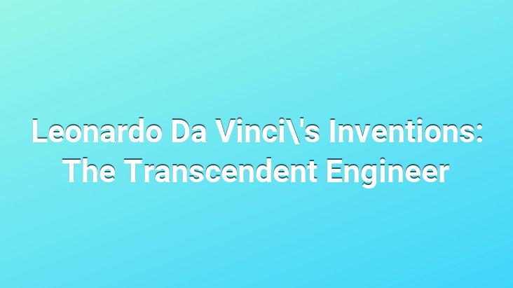 Leonardo Da Vinci’s Inventions: The Transcendent Engineer