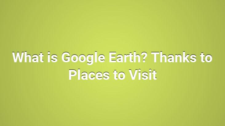 What is Google Earth? Thanks to Places to Visit