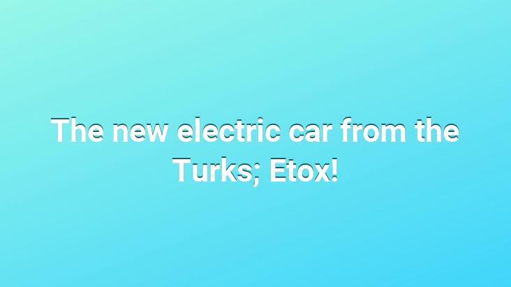 The new electric car from the Turks; Etox!