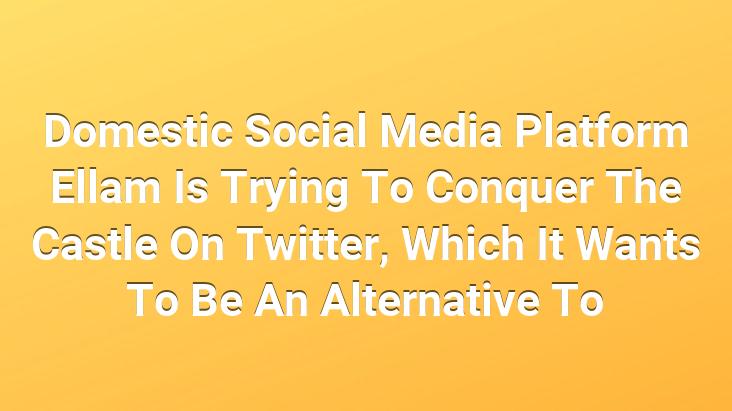 Domestic Social Media Platform Ellam Is Trying To Conquer The Castle On Twitter, Which It Wants To Be An Alternative To