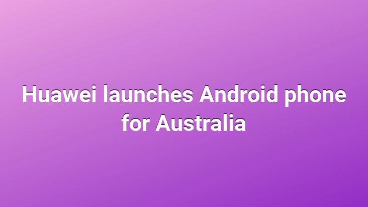 Huawei launches Android phone for Australia