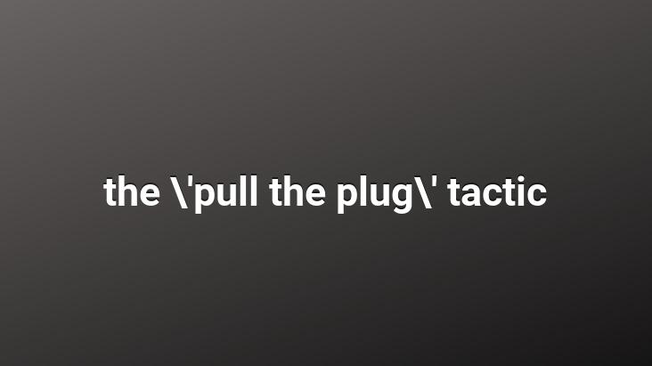 the ‘pull the plug’ tactic